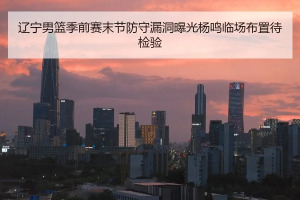 辽宁男篮季前赛末节防守漏洞曝光杨鸣临场布置待检验