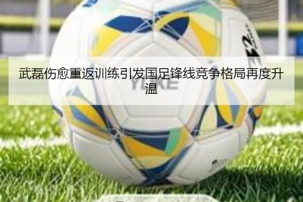 武磊伤愈重返训练引发国足锋线竞争格局再度升温
