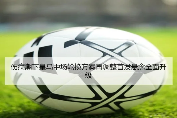 伤病潮下皇马中场轮换方案再调整首发悬念全面升级